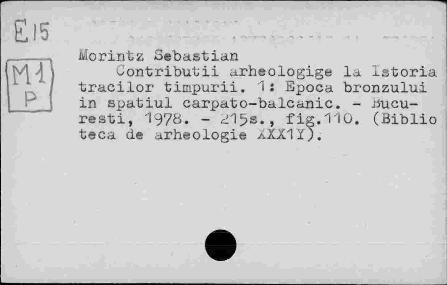 ﻿£l5
RT) р
Morintz Sebastian
Contributii arheologige la Istoria tracilor timpurii. 1 : Epoca bronzului in spatiul carpato-balcanic. - üucu-resti, 1970. - 215s., fig.1-10. (Biblio teca de arheologie aXXIÏj.